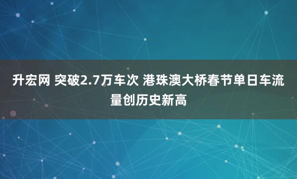 升宏网 突破2.7万车次 港珠澳大桥春节单日车流量创历史新高