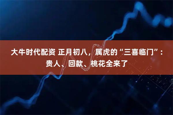 大牛时代配资 正月初八，属虎的“三喜临门”：贵人、回款、桃花全来了