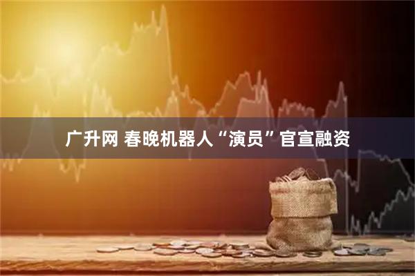 广升网 春晚机器人“演员”官宣融资