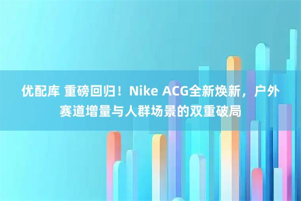优配库 重磅回归！Nike ACG全新焕新，户外赛道增量与人群场景的双重破局