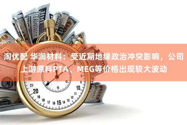 淘优配 华润材料:受近期地缘政治冲突影响,公司上游原料PTA、MEG等价格出现较大波动