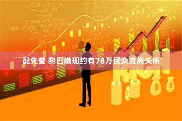 配先查 黎巴嫩现约有78万民众流离失所