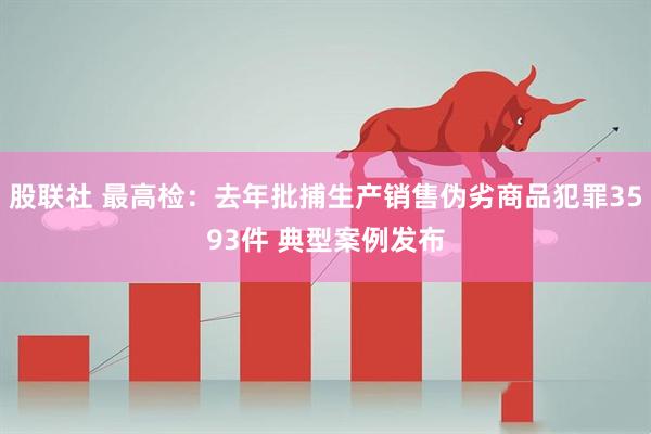 股联社 最高检：去年批捕生产销售伪劣商品犯罪3593件 典型案例发布