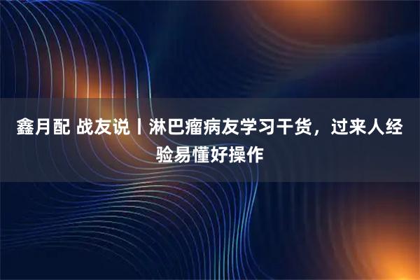 鑫月配 战友说丨淋巴瘤病友学习干货，过来人经验易懂好操作