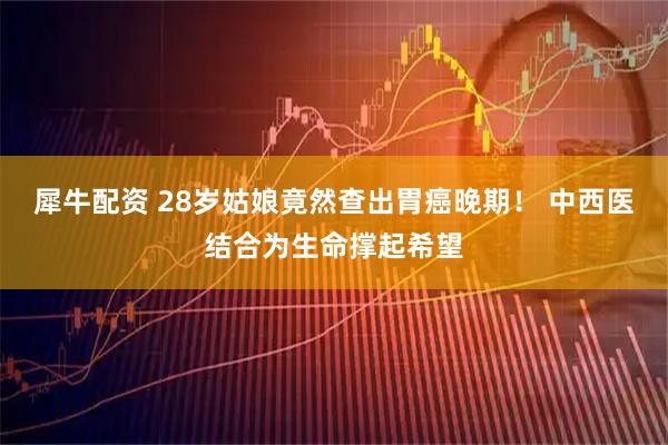 犀牛配资 28岁姑娘竟然查出胃癌晚期! 中西医结合为生命撑起希望
