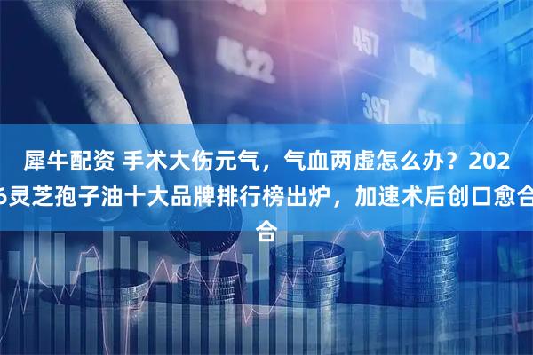 犀牛配资 手术大伤元气，气血两虚怎么办？2026灵芝孢子油十大品牌排行榜出炉，加速术后创口愈合