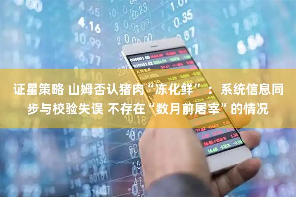证星策略 山姆否认猪肉“冻化鲜” ：系统信息同步与校验失误 不存在“数月前屠宰”的情况