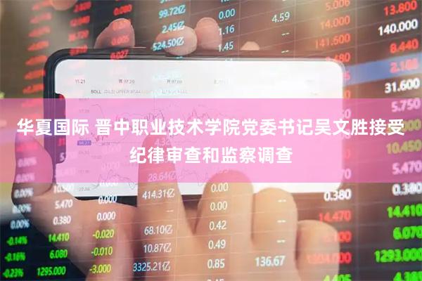 华夏国际 晋中职业技术学院党委书记吴文胜接受纪律审查和监察调查