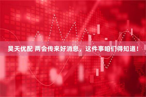 昊天优配 两会传来好消息，这件事咱们得知道！