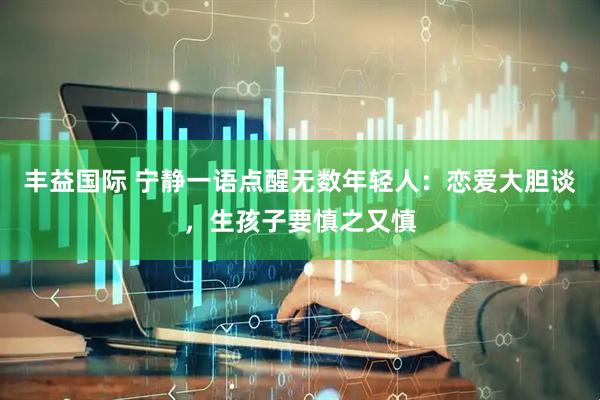 丰益国际 宁静一语点醒无数年轻人：恋爱大胆谈，生孩子要慎之又慎