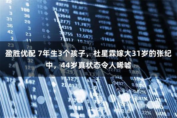 盈胜优配 7年生3个孩子，杜星霖嫁大31岁的张纪中，44岁真状态令人唏嘘