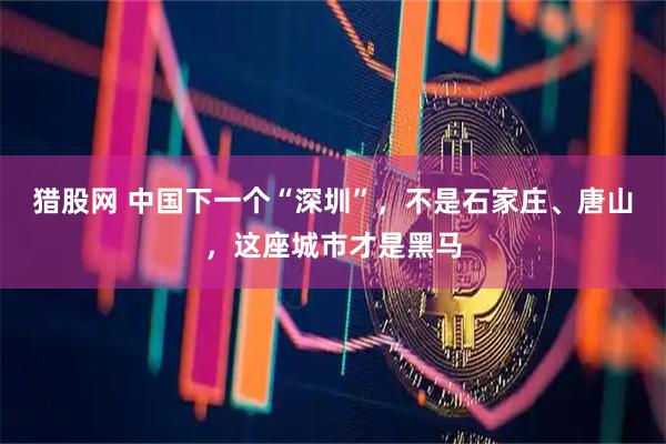 猎股网 中国下一个“深圳”，不是石家庄、唐山，这座城市才是黑马