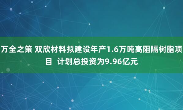 万全之策 双欣材料拟建设年产1.6万吨高阻隔树脂项目  计划总投资为9.96亿元