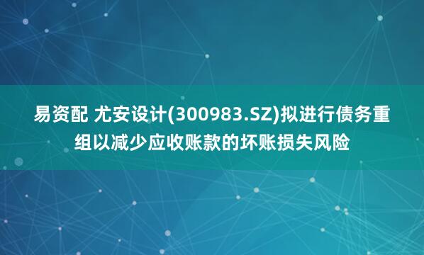 易资配 尤安设计(300983.SZ)拟进行债务重组以减少应收账款的坏账损失风险