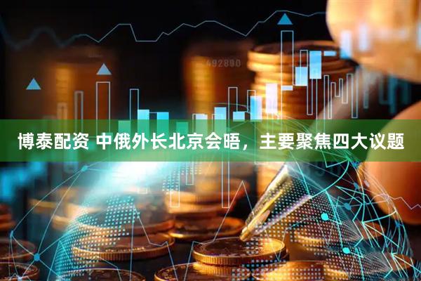 博泰配资 中俄外长北京会晤，主要聚焦四大议题