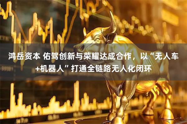 鸿岳资本 佑驾创新与荣耀达成合作，以“无人车+机器人”打通全链路无人化闭环
