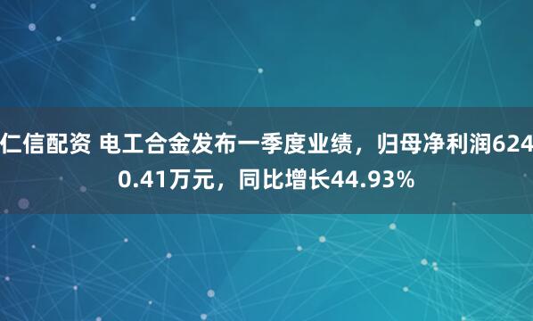 仁信配资 电工合金发布一季度业绩，归母净利润6240.41万元，同比增长44.93%