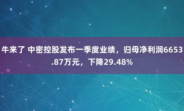 牛来了 中密控股发布一季度业绩，归母净利润6653.87万元，下降29.48%