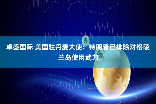卓盛国际 美国驻丹麦大使:特朗普已排除对格陵兰岛使用武力
