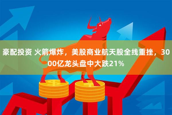 豪配投资 火箭爆炸，美股商业航天股全线重挫，3000亿龙头盘中大跌21%