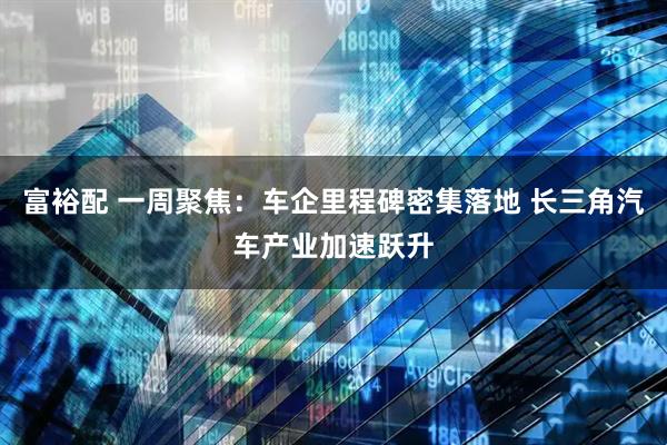 富裕配 一周聚焦:车企里程碑密集落地 长三角汽车产业加速跃升