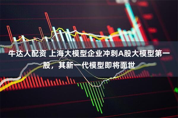 牛达人配资 上海大模型企业冲刺A股大模型第一股，其新一代模型即将面世