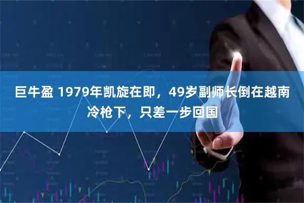 巨牛盈 1979年凯旋在即，49岁副师长倒在越南冷枪下，只差一步回国