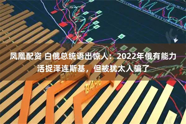 凤凰配资 白俄总统语出惊人：2022年俄有能力活捉泽连斯基，但被犹太人骗了