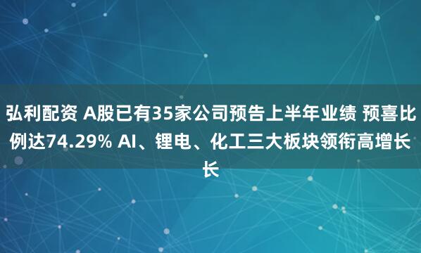 弘利配资 A股已有35家公司预告上半年业绩 预喜比例达74.29% AI、锂电、化工三大板块领衔高增长