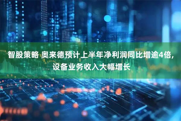 智股策略 奥来德预计上半年净利润同比增逾4倍, 设备业务收入大幅增长