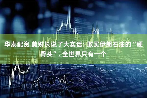 华泰配资 美财长说了大实话: 敢买伊朗石油的“硬骨头”, 全世界只有一个