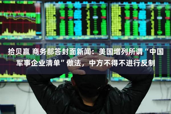 拾贝赢 商务部答封面新闻：美国增列所谓“中国军事企业清单”做法，中方不得不进行反制