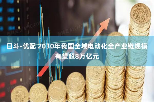 日斗-优配 2030年我国全域电动化全产业链规模有望超8万亿元