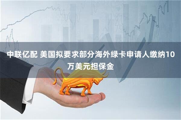 中联亿配 美国拟要求部分海外绿卡申请人缴纳10万美元担保金