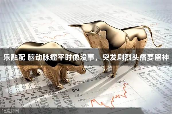 乐融配 脑动脉瘤平时像没事,突发剧烈头痛要留神