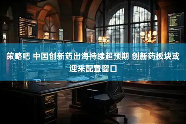策略吧 中国创新药出海持续超预期 创新药板块或迎来配置窗口