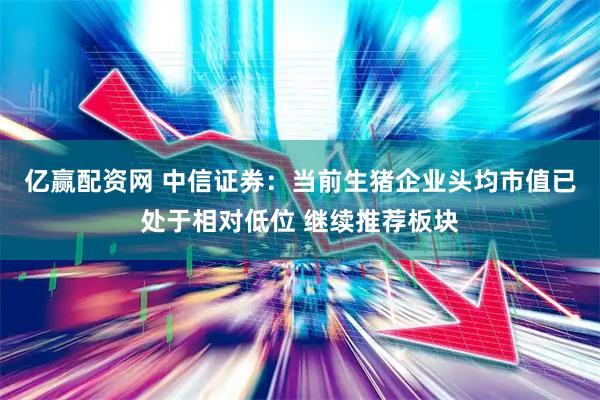亿赢配资网 中信证券：当前生猪企业头均市值已处于相对低位 继续推荐板块