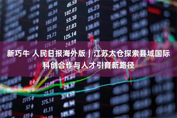 新巧牛 人民日报海外版｜江苏太仓探索县域国际科创合作与人才引育新路径