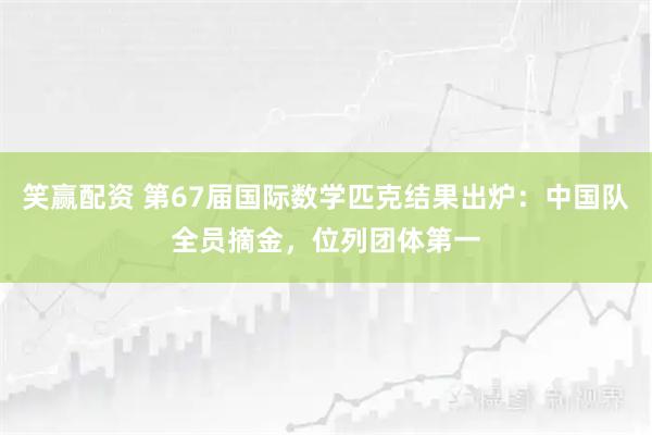 笑赢配资 第67届国际数学匹克结果出炉：中国队全员摘金，位列团体第一