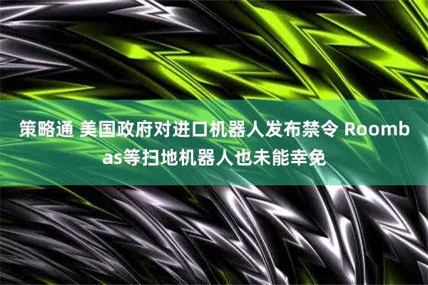 策略通 美国政府对进口机器人发布禁令 Roombas等扫地机器人也未能幸免