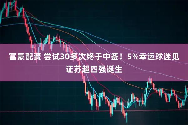 富豪配资 尝试30多次终于中签！5%幸运球迷见证苏超四强诞生