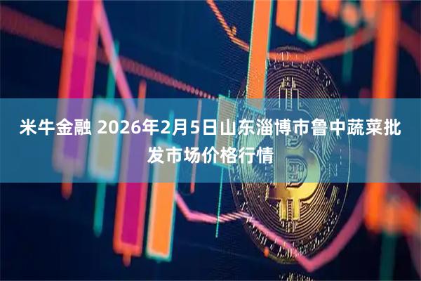 米牛金融 2026年2月5日山东淄博市鲁中蔬菜批发市场价格行情