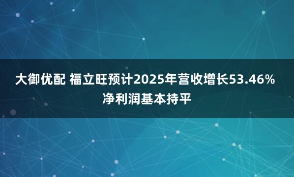 大御优配 福立旺预计2025年营收增长53.46% 净利润基本持平