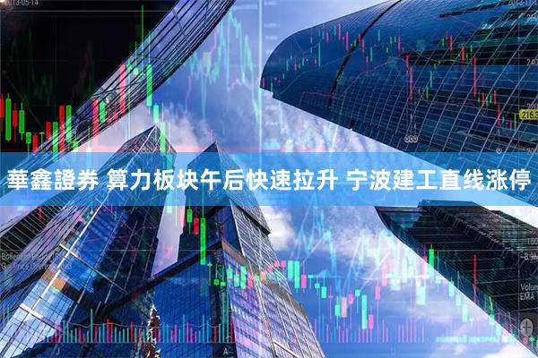 華鑫證券 算力板块午后快速拉升 宁波建工直线涨停