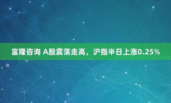 富隆咨询 A股震荡走高，沪指半日上涨0.25%