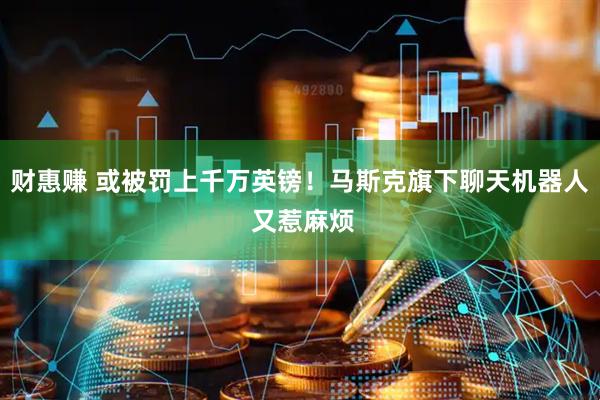 财惠赚 或被罚上千万英镑！马斯克旗下聊天机器人 又惹麻烦