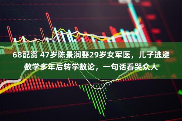 68配资 47岁陈景润娶29岁女军医，儿子逃避数学多年后转学数论，一句话看哭众人