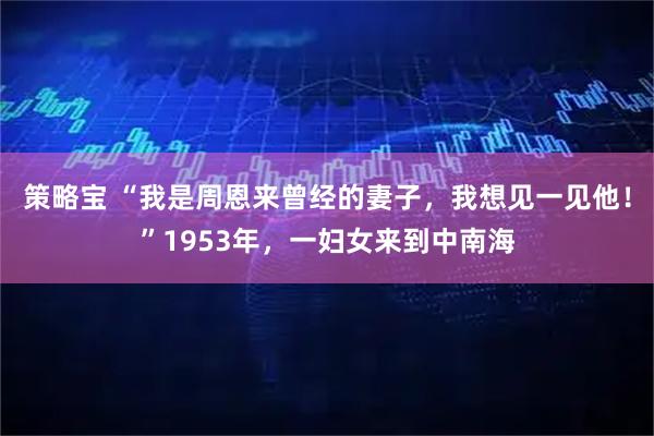 策略宝 “我是周恩来曾经的妻子，我想见一见他！”1953年，一妇女来到中南海