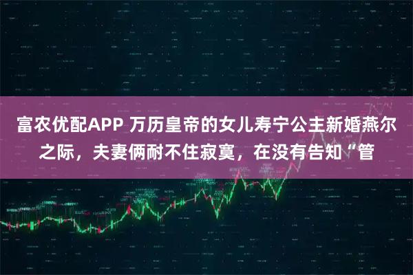 富农优配APP 万历皇帝的女儿寿宁公主新婚燕尔之际，夫妻俩耐不住寂寞，在没有告知“管