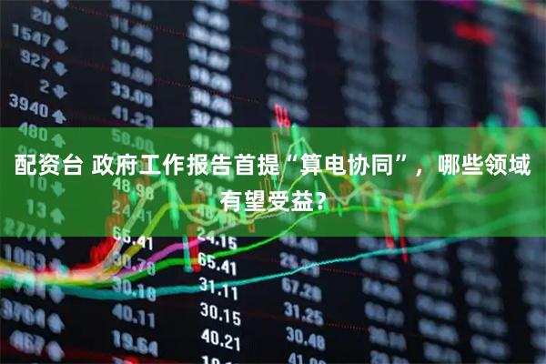 配资台 政府工作报告首提“算电协同”，哪些领域有望受益？